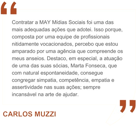 Contratar a MAY Mídias Sociais foi uma das mais adequadas ações que adotei. Isso porque, composta por uma equipe de profissionais nitidamente vocacionados, percebo que estou amparado por uma agência que compreende os meus anseios. Destaco, em especial, a atuação de uma das suas sócias, Marta Fonseca, que com natural espontaneidade, consegue congregar simpatia, competência, empatia e assertividade nas suas ações; sempre incansável na arte de ajudar.